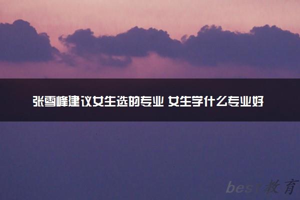 张雪峰建议女生选的专业 女生学什么专业好就业