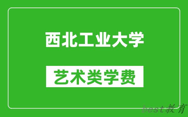 西北工业大学艺术类学费多少钱一年(附各专业收费标准)